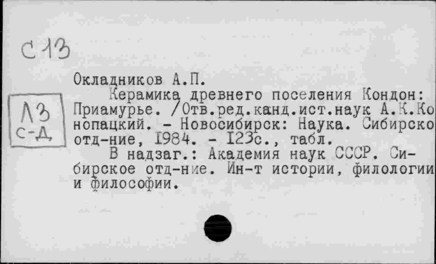 ﻿сЯ2>
Окладников А.П.
1 Керамика древнего поселения Кондон: Приамурье. /Отв.ред.канд.ист.наук А.К.Ко нопацкий. - Новосибирск: Наука. Сибирско отд-ние, 1984. - 123с., табл.
В надзаг.: Академия наук СССР. Сибирское отд-ние. Ин-т истории, филологии и философии.